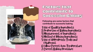 Factors that
Factors that
contribute to
contribute to
Sucessful Baking
Sucessful Baking
Following are some factors that
contribute to sucessful baking.
Use of Quality Ingredients
Proportion of Baking Ingredients
Measurement of Ingredients
Method of Mixing Ingredients
Use of Appropriate Tools and
Equipment
Follow Correct Oven Temperature
Correct Baking Procedure
1.
2.
3.
4.
5.
6.
7.
 