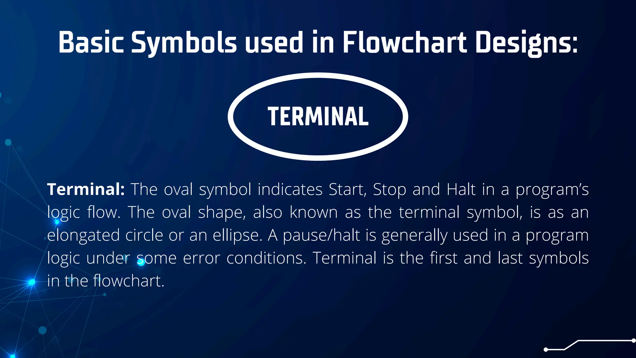 Basic Symbols used in Flowchart Designs:
TERMINAL
Terminal: The oval symbol indicates Start, Stop and Halt in a program’s
logic flow. The oval shape, also known as the terminal symbol, is as an
elongated circle or an ellipse. A pause/halt is generally used in a program
logic under some error conditions. Terminal is the first and last symbols
in the flowchart.
 