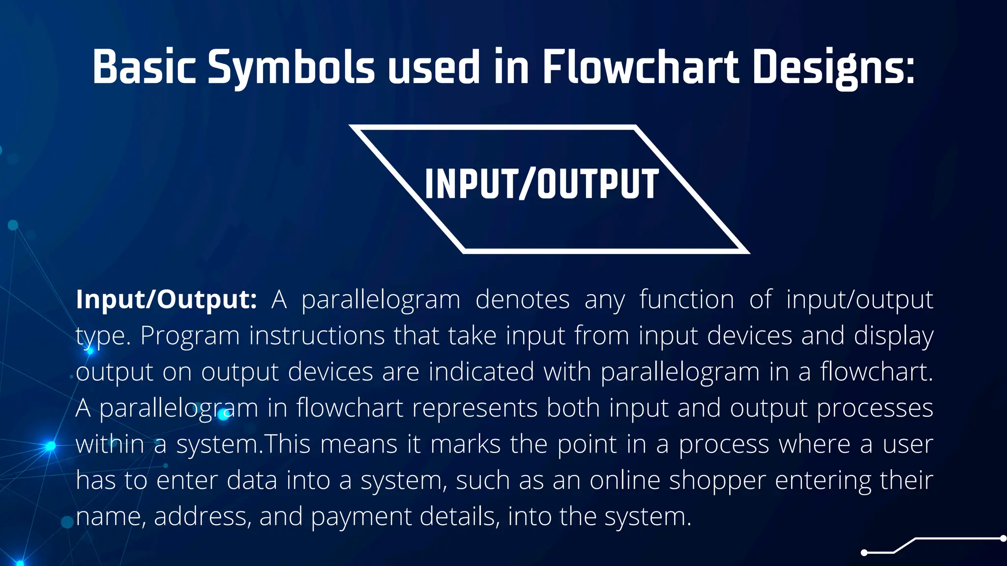 Basic Symbols used in Flowchart Designs:
INPUT/OUTPUT
Input/Output: A parallelogram denotes any function of input/output
type. Program instructions that take input from input devices and display
output on output devices are indicated with parallelogram in a flowchart.
A parallelogram in flowchart represents both input and output processes
within a system.This means it marks the point in a process where a user
has to enter data into a system, such as an online shopper entering their
name, address, and payment details, into the system.
 