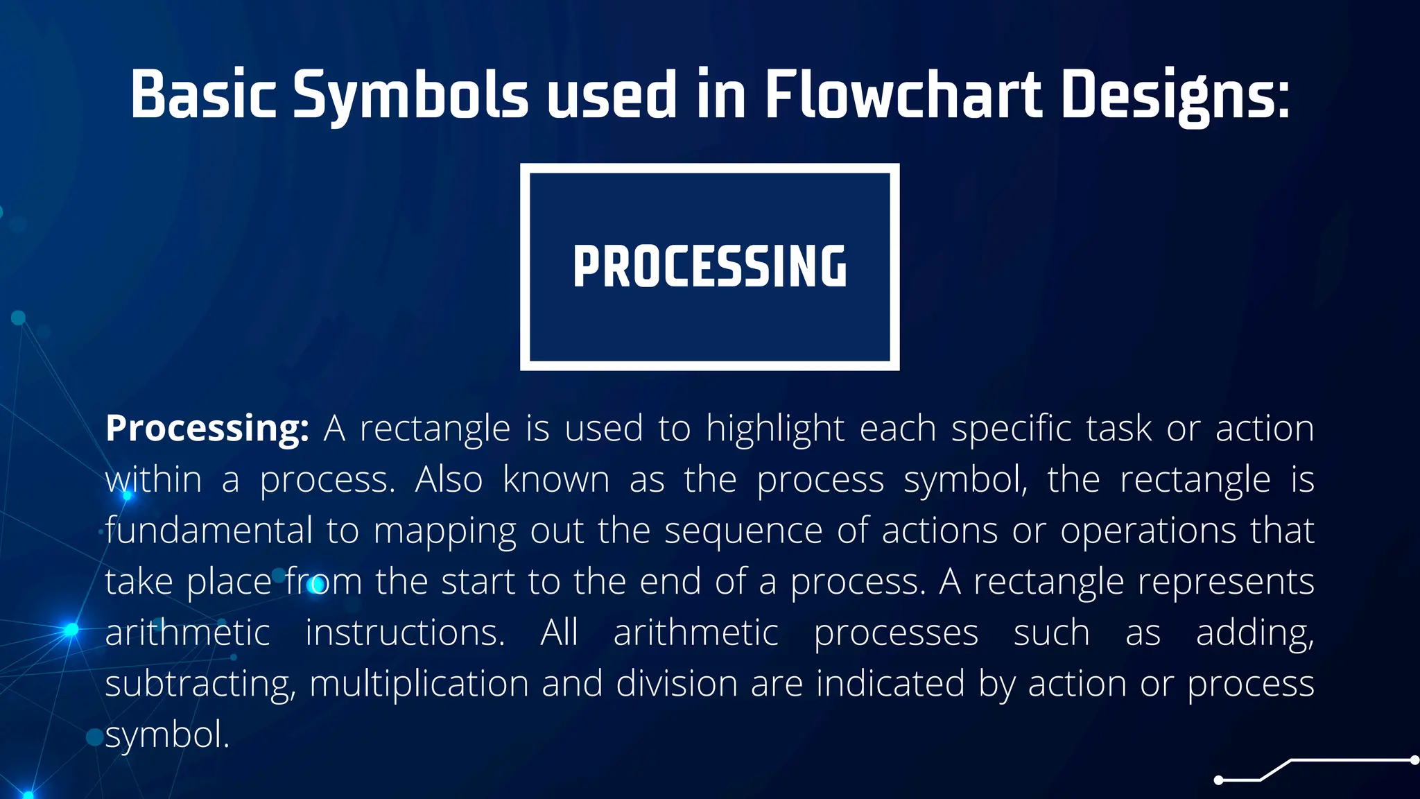 Basic Symbols used in Flowchart Designs:
PROCESSING
Processing: A rectangle is used to highlight each specific task or action
within a process. Also known as the process symbol, the rectangle is
fundamental to mapping out the sequence of actions or operations that
take place from the start to the end of a process. A rectangle represents
arithmetic instructions. All arithmetic processes such as adding,
subtracting, multiplication and division are indicated by action or process
symbol.
 