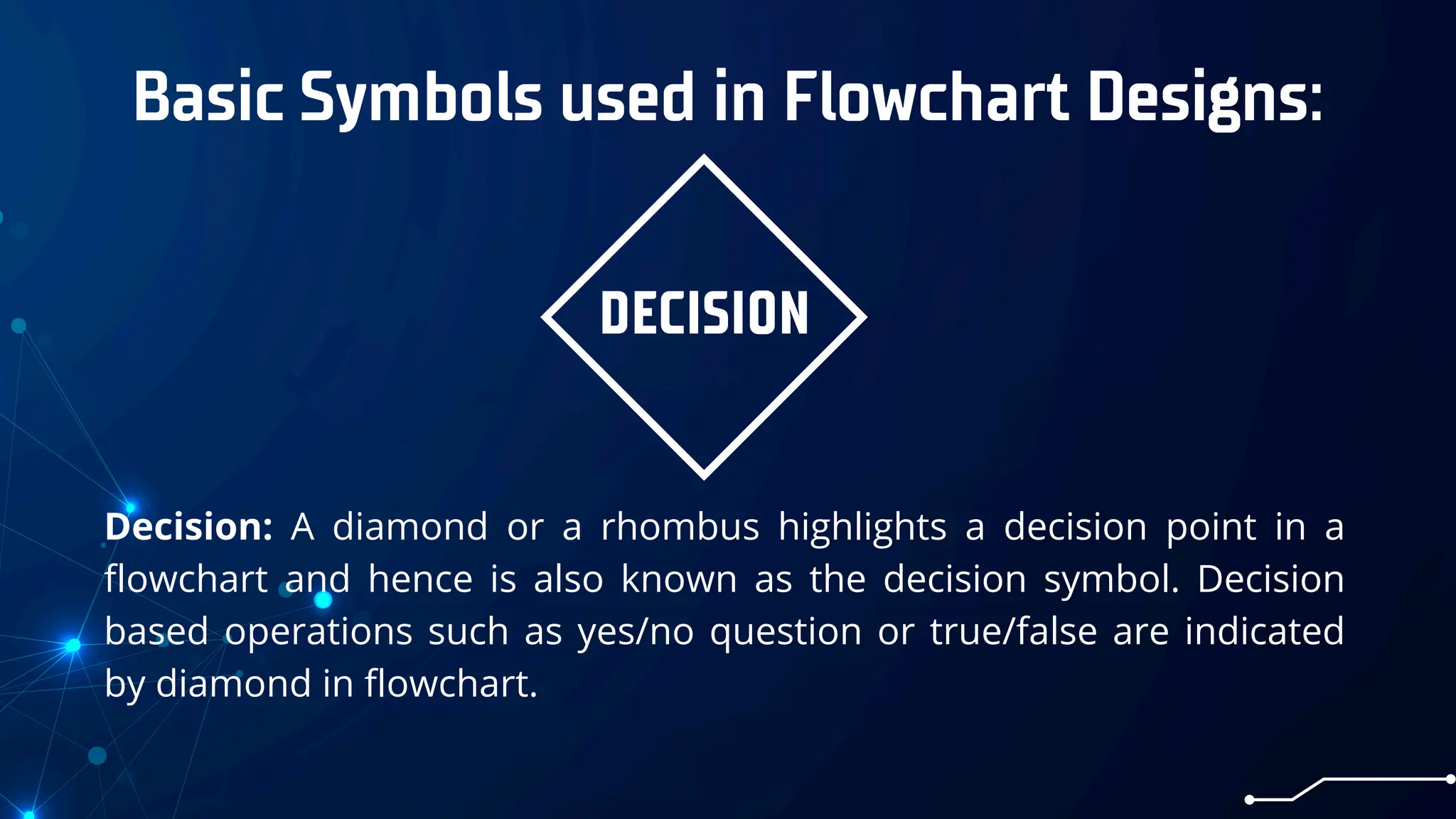 Basic Symbols used in Flowchart Designs:
DECISION
Decision: A diamond or a rhombus highlights a decision point in a
flowchart and hence is also known as the decision symbol. Decision
based operations such as yes/no question or true/false are indicated
by diamond in flowchart.
 