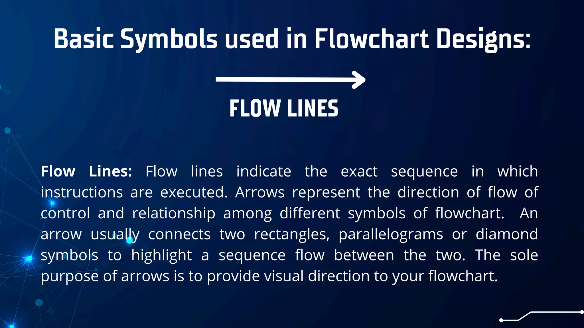 Basic Symbols used in Flowchart Designs:
FLOW LINES
Flow Lines: Flow lines indicate the exact sequence in which
instructions are executed. Arrows represent the direction of flow of
control and relationship among different symbols of flowchart. An
arrow usually connects two rectangles, parallelograms or diamond
symbols to highlight a sequence flow between the two. The sole
purpose of arrows is to provide visual direction to your flowchart.
 
