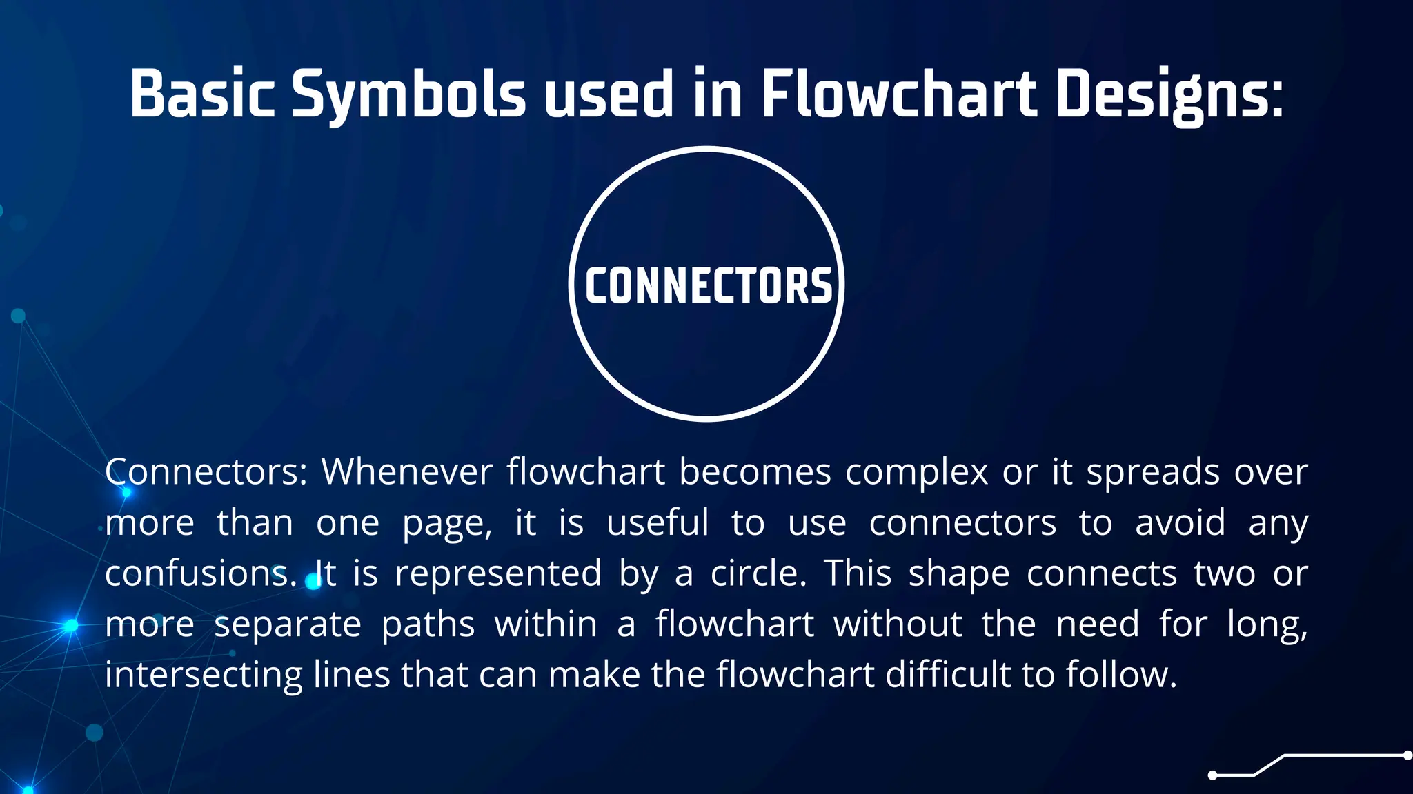 Basic Symbols used in Flowchart Designs:
CONNECTORS
Connectors: Whenever flowchart becomes complex or it spreads over
more than one page, it is useful to use connectors to avoid any
confusions. It is represented by a circle. This shape connects two or
more separate paths within a flowchart without the need for long,
intersecting lines that can make the flowchart difficult to follow.
 