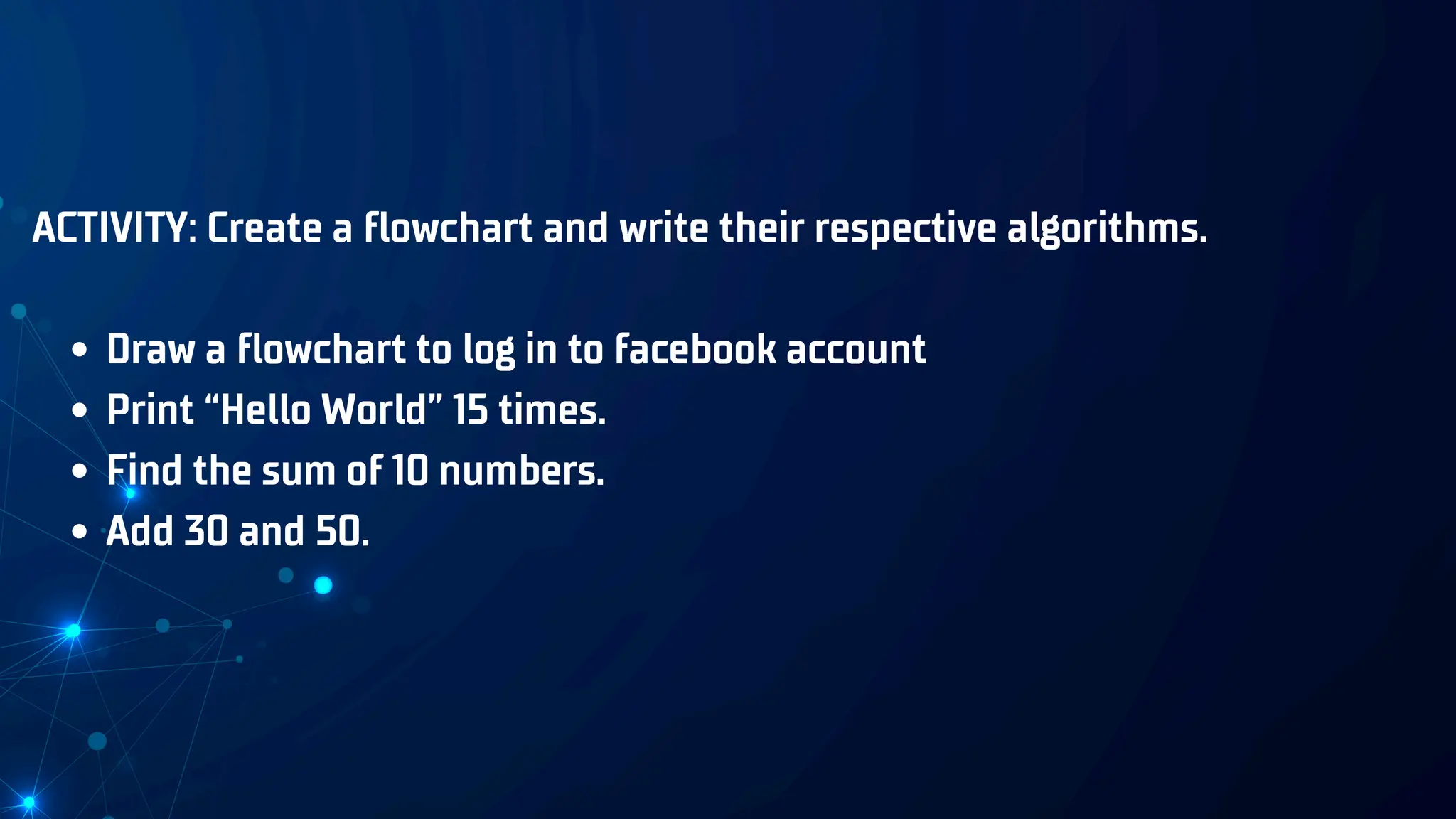 ACTIVITY: Create a flowchart and write their respective algorithms.
Draw a flowchart to log in to facebook account
Print “Hello World” 15 times.
Find the sum of 10 numbers.
Add 30 and 50.
 