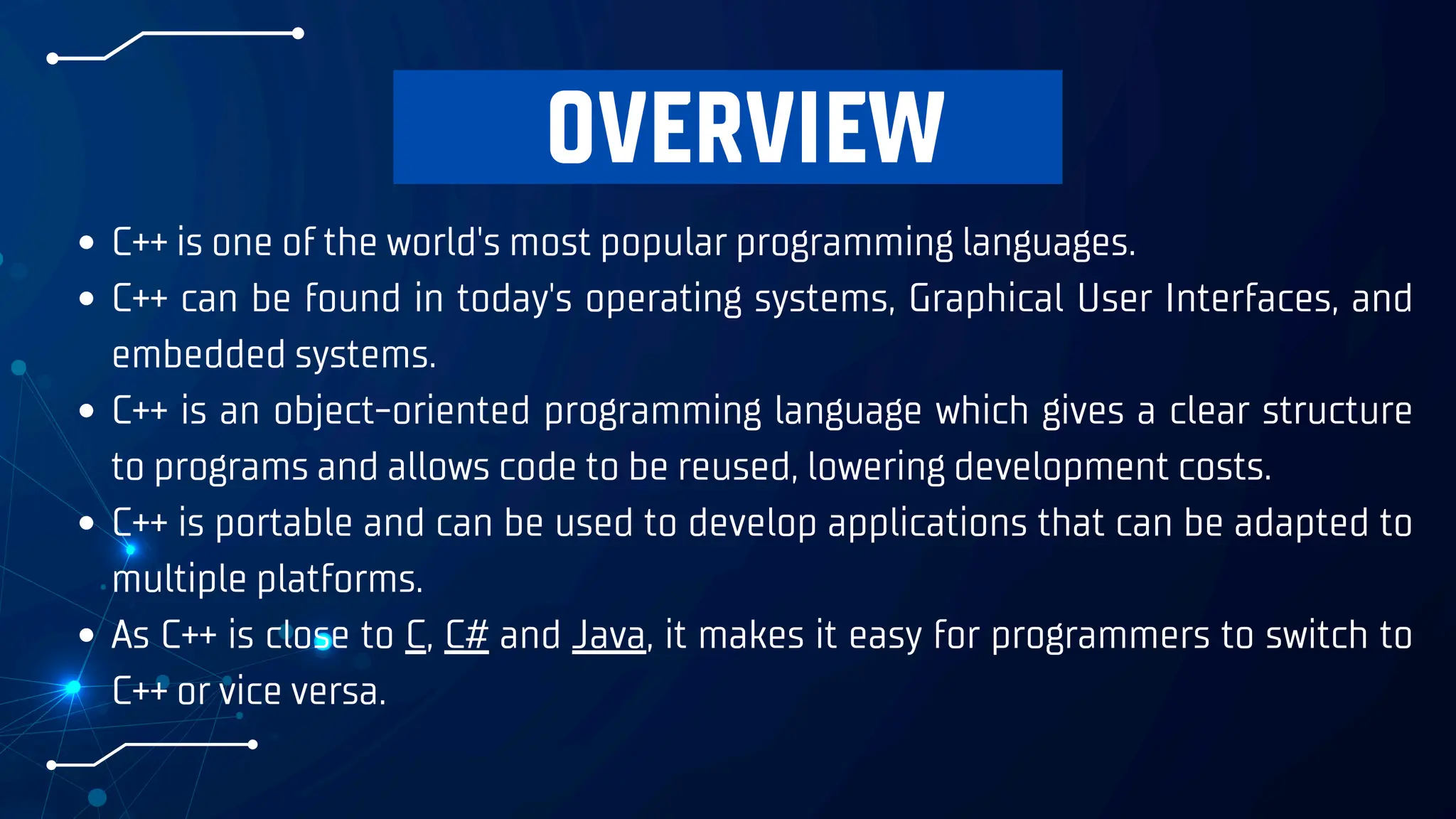 OVERVIEW
C++ is one of the world's most popular programming languages.
C++ can be found in today's operating systems, Graphical User Interfaces, and
embedded systems.
C++ is an object-oriented programming language which gives a clear structure
to programs and allows code to be reused, lowering development costs.
C++ is portable and can be used to develop applications that can be adapted to
multiple platforms.
As C++ is close to C, C# and Java, it makes it easy for programmers to switch to
C++ or vice versa.
 