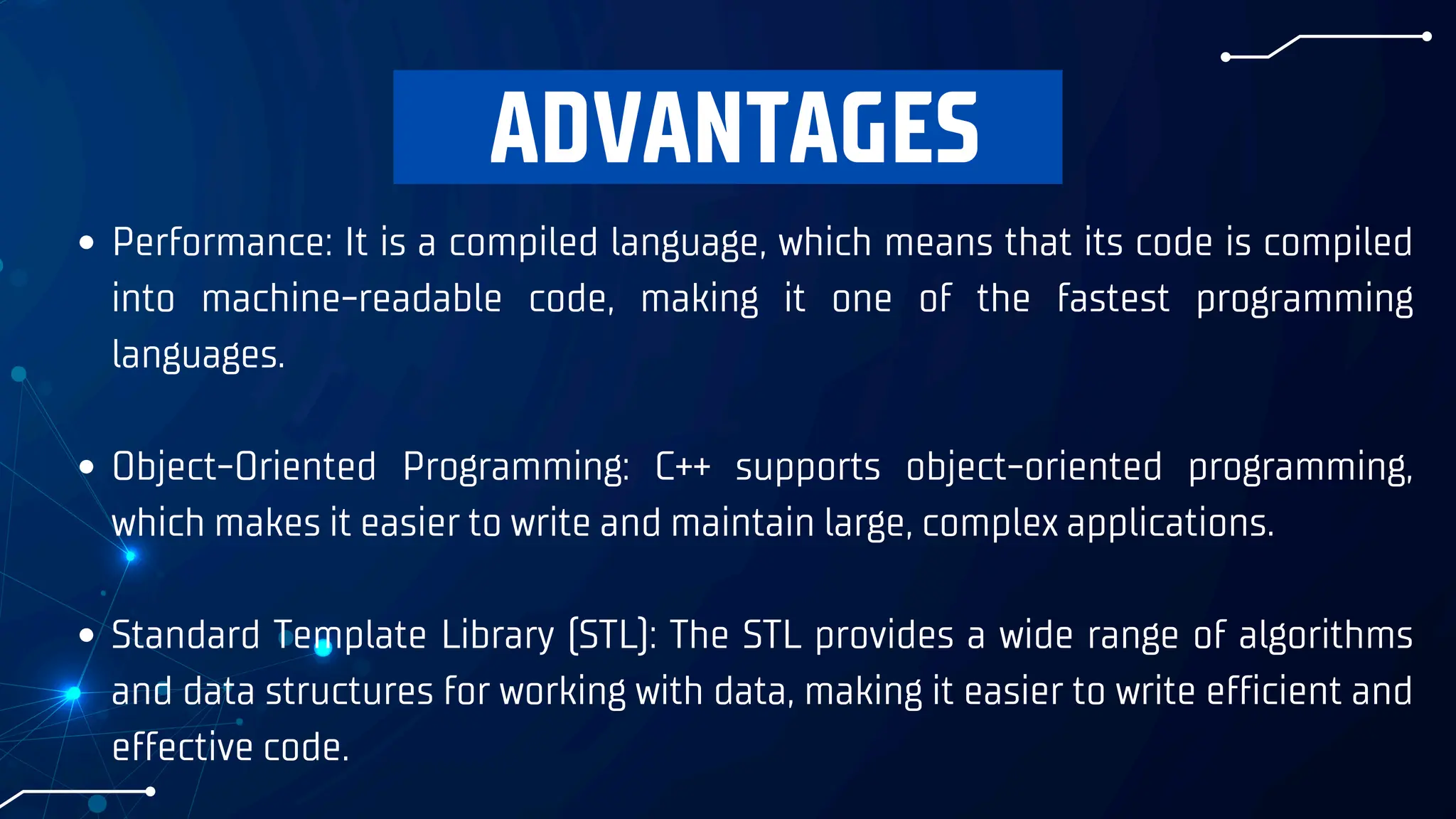 ADVANTAGES
Performance: It is a compiled language, which means that its code is compiled
into machine-readable code, making it one of the fastest programming
languages.
Object-Oriented Programming: C++ supports object-oriented programming,
which makes it easier to write and maintain large, complex applications.
Standard Template Library (STL): The STL provides a wide range of algorithms
and data structures for working with data, making it easier to write efficient and
effective code.
 