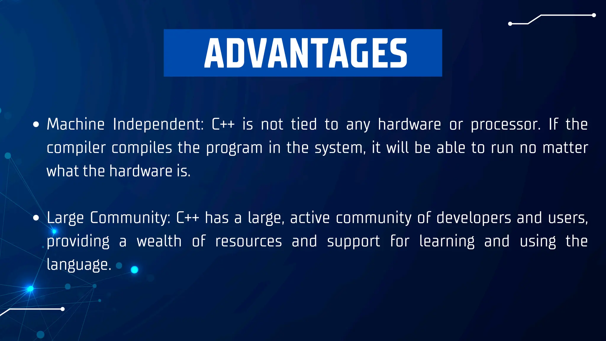 ADVANTAGES
Machine Independent: C++ is not tied to any hardware or processor. If the
compiler compiles the program in the system, it will be able to run no matter
what the hardware is.
Large Community: C++ has a large, active community of developers and users,
providing a wealth of resources and support for learning and using the
language.
 