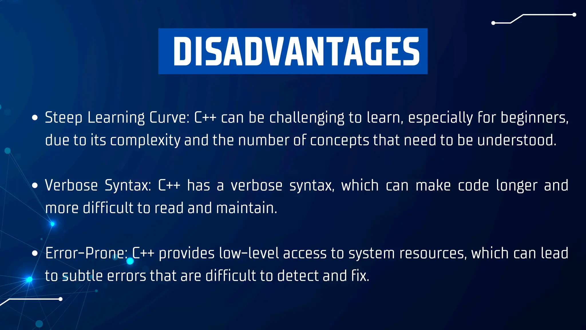 DISADVANTAGES
Steep Learning Curve: C++ can be challenging to learn, especially for beginners,
due to its complexity and the number of concepts that need to be understood.
Verbose Syntax: C++ has a verbose syntax, which can make code longer and
more difficult to read and maintain.
Error-Prone: C++ provides low-level access to system resources, which can lead
to subtle errors that are difficult to detect and fix.
 