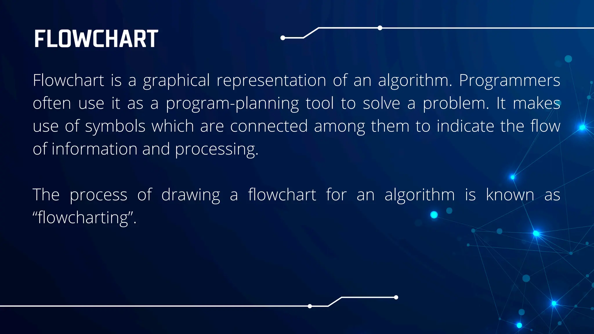 FLOWCHART
Flowchart is a graphical representation of an algorithm. Programmers
often use it as a program-planning tool to solve a problem. It makes
use of symbols which are connected among them to indicate the flow
of information and processing.
The process of drawing a flowchart for an algorithm is known as
“flowcharting”.
 