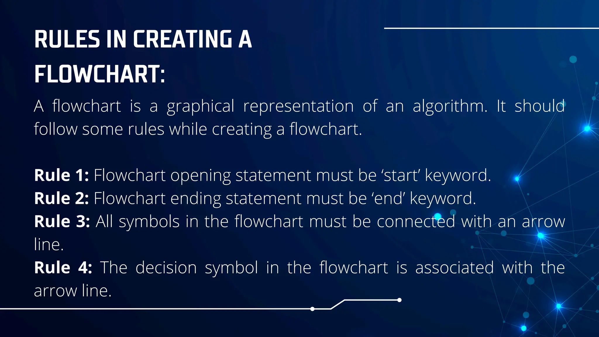 RULES IN CREATING A
FLOWCHART:
A flowchart is a graphical representation of an algorithm. It should
follow some rules while creating a flowchart.
Rule 1: Flowchart opening statement must be ‘start’ keyword.
Rule 2: Flowchart ending statement must be ‘end’ keyword.
Rule 3: All symbols in the flowchart must be connected with an arrow
line.
Rule 4: The decision symbol in the flowchart is associated with the
arrow line.
 