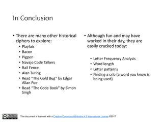 This document is licensed with a Creative Commons Attribution 4.0 International License ©2017
In Conclusion
• There are many other historical
ciphers to explore:
• Playfair
• Bacon
• Pigpen
• Navajo Code Talkers
• Rail Fence
• Alan Turing
• Read “The Gold Bug” by Edgar
Allan Poe
• Read “The Code Book” by Simon
Singh
• Although fun and may have
worked in their day, they are
easily cracked today:
• Letter Frequency Analysis
• Word length
• Letter patterns
• Finding a crib (a word you know is
being used)
 