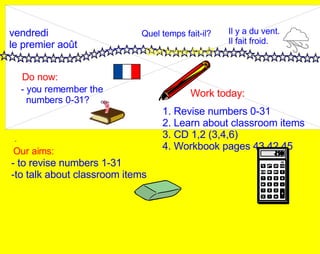 vendredi le premier août Do now: Work today: Our aims: - 1. Revise numbers 0-31 2. Learn about classroom items 3. CD 1,2 (3,4,6) 4. Workbook pages 43,42,45 - you remember the  numbers 0-31? Quel temps fait-il? Quel temps fait-il? Il y a du vent. Il fait froid. - to revise numbers 1-31 -to talk about classroom items 