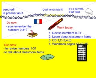 vendredi le premier août Do now: Work today: Our aims: - 1. Revise numbers 0-31 2. Learn about classroom items 3. CD 1,2 (3,4,6) 4. Workbook pages 43,42,45 - you remember the  numbers 0-31? Quel temps fait-il? Quel temps fait-il? Il y a du vent. Il fait froid. - to revise numbers 1-31 -to talk about classroom items 
