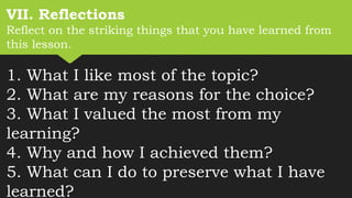 VII. Reflections
Reflect on the striking things that you have learned from
this lesson.
1. What I like most of the topic?
2. What are my reasons for the choice?
3. What I valued the most from my
learning?
4. Why and how I achieved them?
5. What can I do to preserve what I have
learned?
 