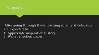 Objectives
After going through these learning activity sheets, you
are expected to:
1. Appreciate inspirational story
2. Write reflection paper
 