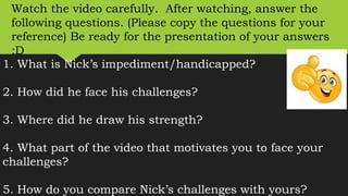 1. What is Nick’s impediment/handicapped?
2. How did he face his challenges?
3. Where did he draw his strength?
4. What part of the video that motivates you to face your
challenges?
5. How do you compare Nick’s challenges with yours?
Watch the video carefully. After watching, answer the
following questions. (Please copy the questions for your
reference) Be ready for the presentation of your answers
:D
 