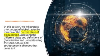 In this section, we will unpack
the concept of globalization by
looking at the current state of
globalization, assessing the
different views and definitions of
globalization and understanding
the sociocultural and
socioeconomic changes that
come to it.
 