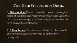 Five-Fold Structure of Drama
3. Rising Action. This structure then develops through a
series of incidents and minor crises which leads up to the
climax or the turning point of the struggle when the action
turns against the protagonist.
4. Falling Action. This structure follows the climax as the
conflict works itself out either for or against the
protagonist.