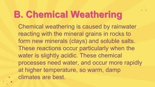 B. Chemical Weathering
Chemical weathering is caused by rainwater
reacting with the mineral grains in rocks to
form new minerals (clays) and soluble salts.
These reactions occur particularly when the
water is slightly acidic. These chemical
processes need water, and occur more rapidly
at higher temperature, so warm, damp
climates are best.
 
