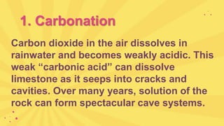 1. Carbonation
Carbon dioxide in the air dissolves in
rainwater and becomes weakly acidic. This
weak “carbonic acid” can dissolve
limestone as it seeps into cracks and
cavities. Over many years, solution of the
rock can form spectacular cave systems.
 