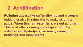 2. Acidification
Polluting gases, like sulfur dioxide and nitrogen
oxide dissolve in rainwater to make stronger
acids. When this rainwater falls, we get acid rain.
This acid attacks many rock types, both by
solution and hydrolysis, seriously damaging
buildings and monuments.
 