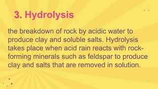 3. Hydrolysis
the breakdown of rock by acidic water to
produce clay and soluble salts. Hydrolysis
takes place when acid rain reacts with rock-
forming minerals such as feldspar to produce
clay and salts that are removed in solution.
 