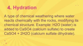 4. Hydration
A type of chemical weathering where water
reacts chemically with the rocks, modifying its
chemical structure. Example: H2O (water) is
added to CaSO4 (calcium sulfate) to create
CaSO4 + 2H2O (calcium sulfate dihydrate).
 