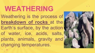 WEATHERING
Weathering is the process of
breakdown of rocks at the
Earth’s surface, by the action
of water, ice, acids, salts,
plants, animals, gravity and
changing temperatures.
 