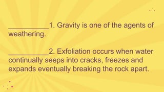 __________1. Gravity is one of the agents of
weathering.
__________2. Exfoliation occurs when water
continually seeps into cracks, freezes and
expands eventually breaking the rock apart.
 