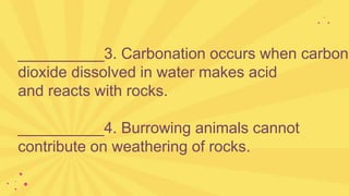 __________3. Carbonation occurs when carbon
dioxide dissolved in water makes acid
and reacts with rocks.
__________4. Burrowing animals cannot
contribute on weathering of rocks.
 