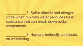 __________7. Sulfur dioxide and nitrogen
oxide when mix with water produces basic
substance that can break down rocks’
components.
__________8. Humans indirectly contribute
on weathering.
 
