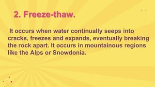 2. Freeze-thaw.
It occurs when water continually seeps into
cracks, freezes and expands, eventually breaking
the rock apart. It occurs in mountainous regions
like the Alps or Snowdonia.
 