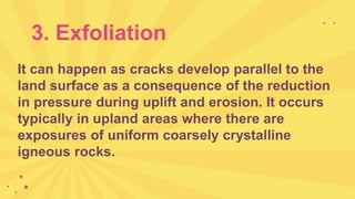 3. Exfoliation
It can happen as cracks develop parallel to the
land surface as a consequence of the reduction
in pressure during uplift and erosion. It occurs
typically in upland areas where there are
exposures of uniform coarsely crystalline
igneous rocks.
 