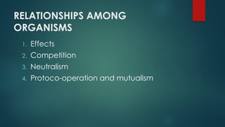 RELATIONSHIPS AMONG
ORGANISMS
1. Effects
2. Competition
3. Neutralism
4. Protoco-operation and mutualism
 