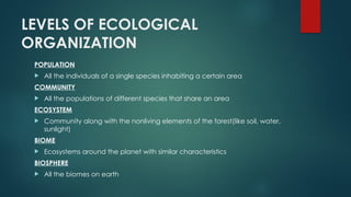 LEVELS OF ECOLOGICAL
ORGANIZATION
POPULATION
 All the individuals of a single species inhabiting a certain area
COMMUNITY
 All the populations of different species that share an area
ECOSYSTEM
 Community along with the nonliving elements of the forest(like soil, water,
sunlight)
BIOME
 Ecosystems around the planet with similar characteristics
BIOSPHERE
 All the biomes on earth
 