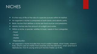 NICHES
 It is the way of life or the role of a species pursues within its habitat.
 An organism’s niche is composed of both biotic and abiotic parts.
 Biotic factors that defines a niche are food sources and predators.
 Abiotic factors are the amount of sunlight and water,
 Within a niche, a species satisfies its basic needs in four categories:
- Food
- Water
- Shelter
- Reproduction
 An organism’s niche includes how much water it needs, what it eats, where it
lives, what it uses for shelter from enemies and the elements, when and how it
reproduces, how its young and such factors makes up its life.
 