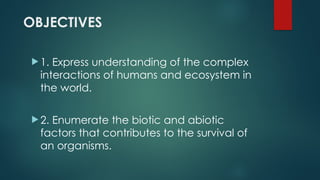 OBJECTIVES
 1. Express understanding of the complex
interactions of humans and ecosystem in
the world.
 2. Enumerate the biotic and abiotic
factors that contributes to the survival of
an organisms.
 