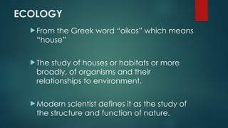 ECOLOGY
 From the Greek word “oikos” which means
“house”
 The study of houses or habitats or more
broadly, of organisms and their
relationships to environment.
 Modern scientist defines it as the study of
the structure and function of nature.
 