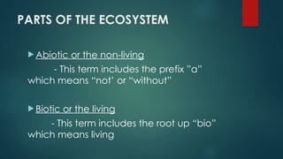 PARTS OF THE ECOSYSTEM
 Abiotic or the non-living
- This term includes the prefix ”a”
which means “not’ or “without”
 Biotic or the living
- This term includes the root up “bio”
which means living
 