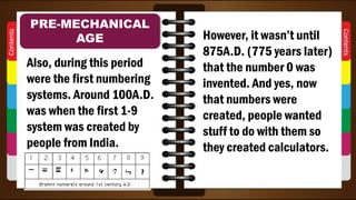 Also, during this period
were the first numbering
systems. Around 100A.D.
was when the first 1-9
system was created by
people from India.
PRE-MECHANICAL
AGE However, it wasn’t until
875A.D. (775 years later)
that the number 0 was
invented. And yes, now
that numbers were
created, people wanted
stuff to do with them so
they created calculators.
 