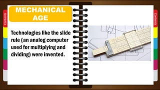 Technologies like the slide
rule (an analog computer
used for multiplying and
dividing) were invented.
MECHANICAL
AGE
 
