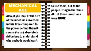 Also, if you look at the size
of the machines invented
in this time compared to
the power behind them it
seems (to us) absolutely
ridiculous to understand
why anybody would want
MECHANICAL
AGE
to use them, but to the
people living in that time
ALL of these inventions
were HUGE.
 