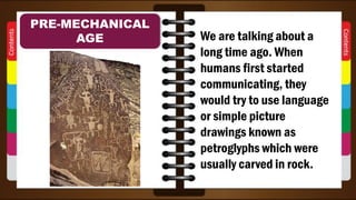 We are talking about a
long time ago. When
humans first started
communicating, they
would try to use language
or simple picture
drawings known as
petroglyphs which were
usually carved in rock.
PRE-MECHANICAL
AGE
 