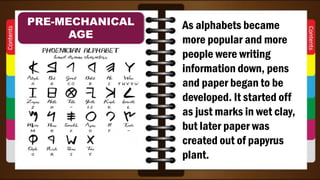 As alphabets became
more popular and more
people were writing
information down, pens
and paper began to be
developed. It started off
as just marks in wet clay,
but later paper was
created out of papyrus
plant.
PRE-MECHANICAL
AGE
 