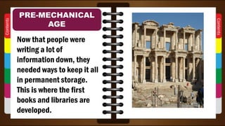 Now that people were
writing a lot of
information down, they
needed ways to keep it all
in permanent storage.
This is where the first
books and libraries are
developed.
PRE-MECHANICAL
AGE
 