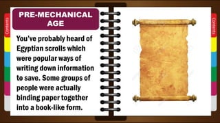 You’ve probably heard of
Egyptian scrolls which
were popular ways of
writing down information
to save. Some groups of
people were actually
binding paper together
into a book-like form.
PRE-MECHANICAL
AGE
 