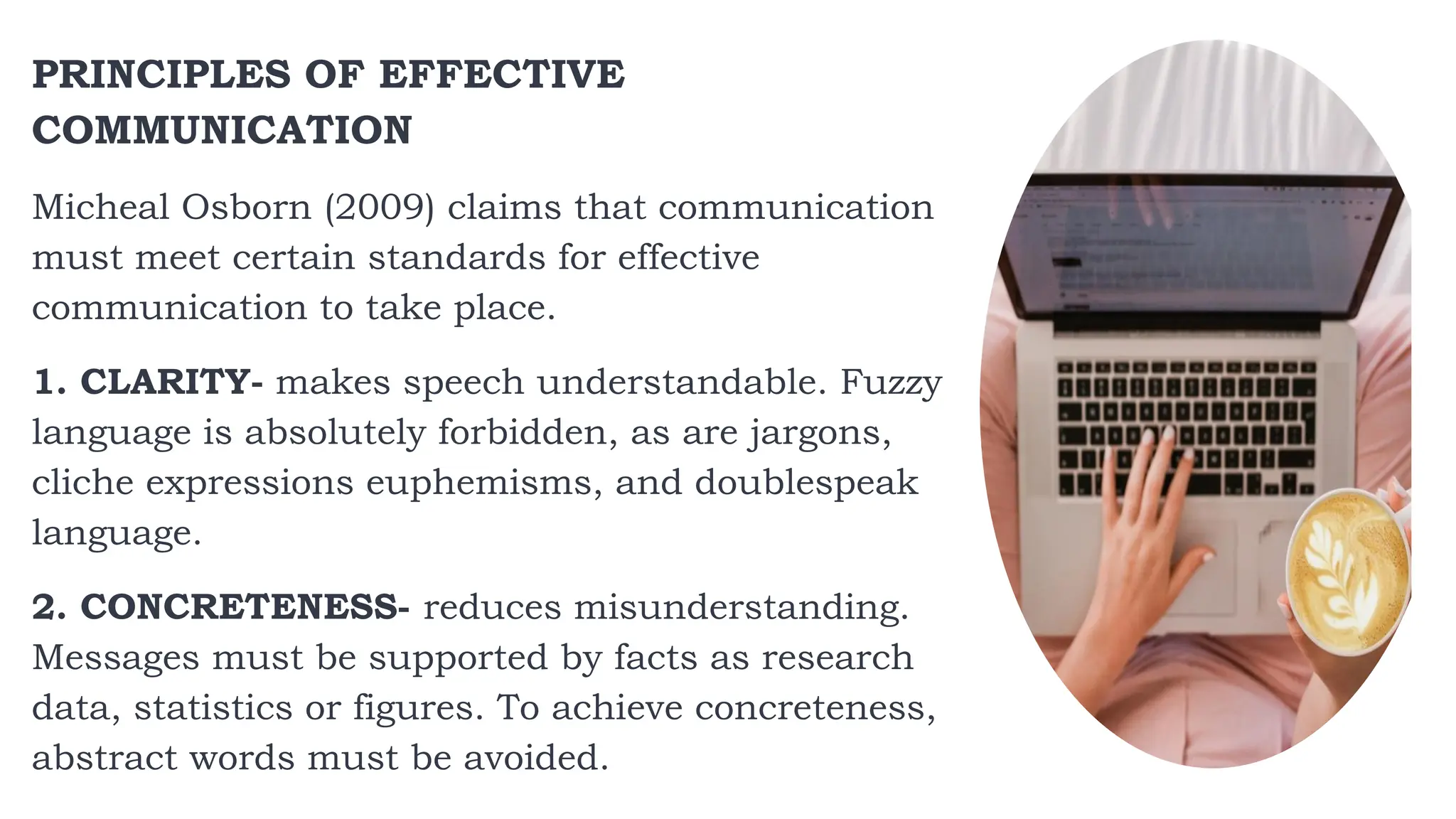 PRINCIPLES OF EFFECTIVE
COMMUNICATION
Micheal Osborn (2009) claims that communication
must meet certain standards for effective
communication to take place.
1. CLARITY- makes speech understandable. Fuzzy
language is absolutely forbidden, as are jargons,
cliche expressions euphemisms, and doublespeak
language.
2. CONCRETENESS- reduces misunderstanding.
Messages must be supported by facts as research
data, statistics or figures. To achieve concreteness,
abstract words must be avoided.
 