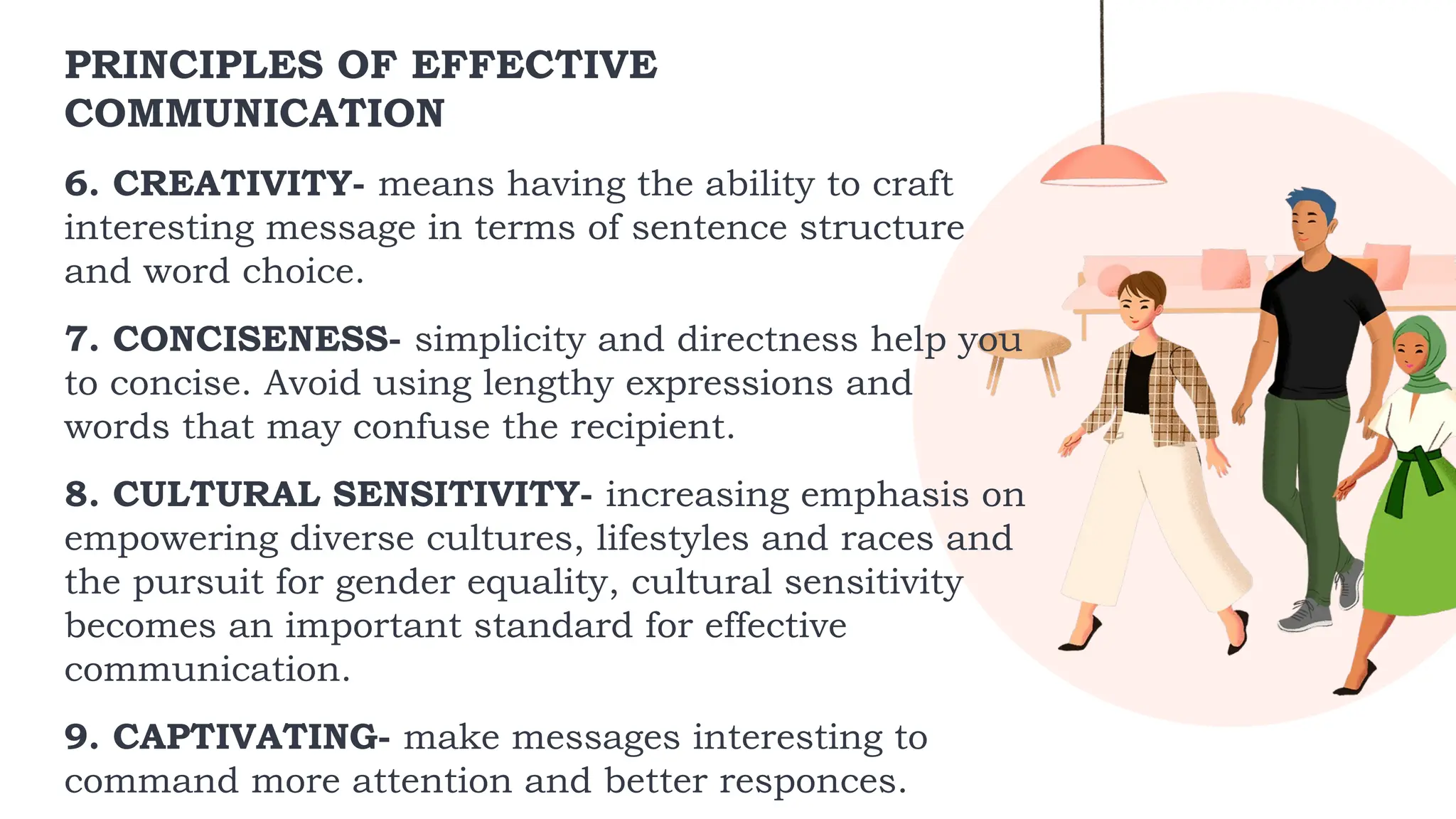 PRINCIPLES OF EFFECTIVE
COMMUNICATION
6. CREATIVITY- means having the ability to craft
interesting message in terms of sentence structure
and word choice.
7. CONCISENESS- simplicity and directness help you
to concise. Avoid using lengthy expressions and
words that may confuse the recipient.
8. CULTURAL SENSITIVITY- increasing emphasis on
empowering diverse cultures, lifestyles and races and
the pursuit for gender equality, cultural sensitivity
becomes an important standard for effective
communication.
9. CAPTIVATING- make messages interesting to
command more attention and better responces.
 