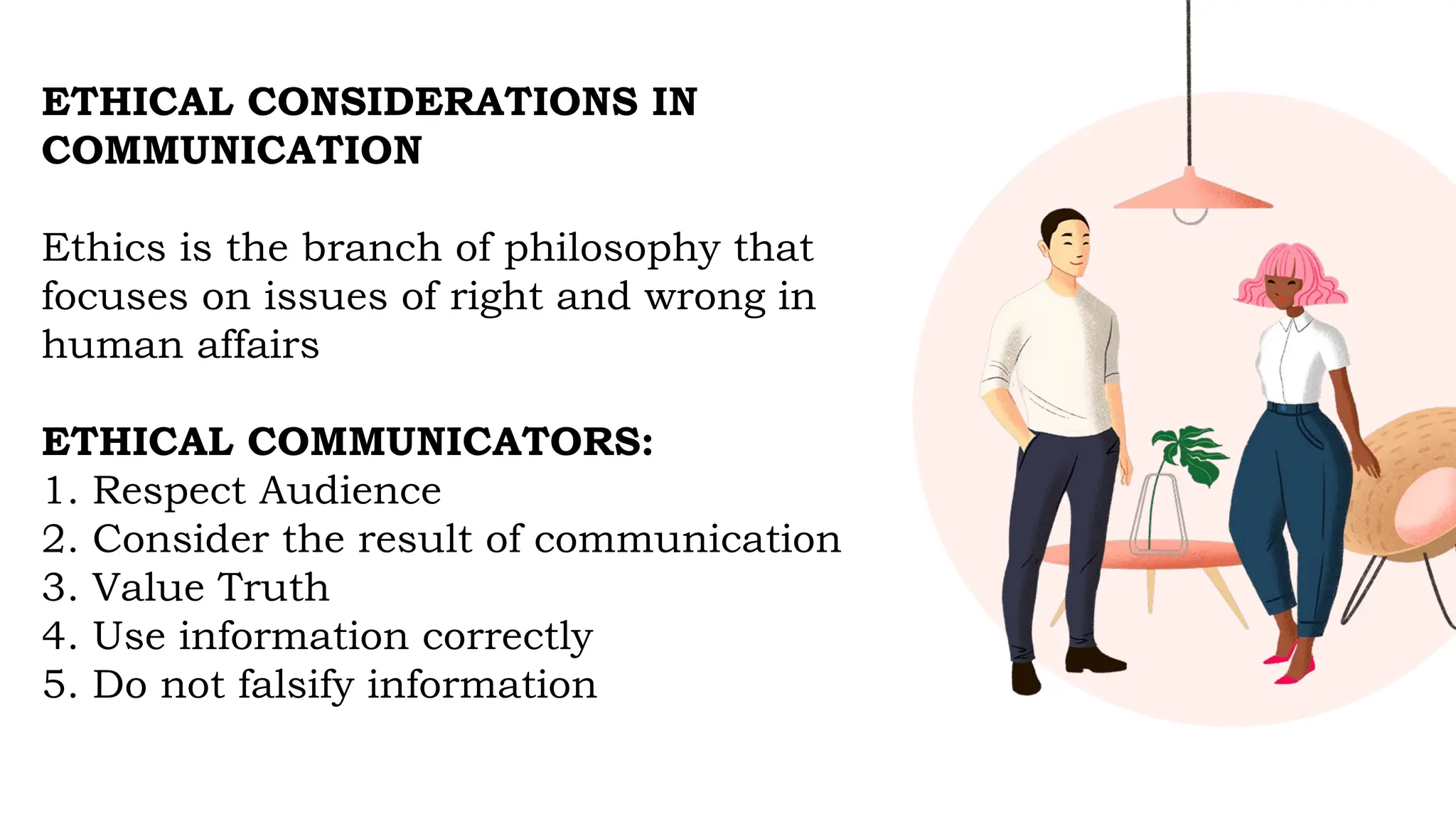 ETHICAL CONSIDERATIONS IN
COMMUNICATION
Ethics is the branch of philosophy that
focuses on issues of right and wrong in
human affairs
ETHICAL COMMUNICATORS:
1. Respect Audience
2. Consider the result of communication
3. Value Truth
4. Use information correctly
5. Do not falsify information
 