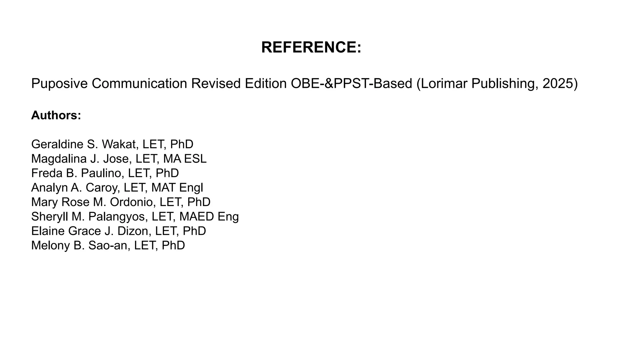 REFERENCE:
Puposive Communication Revised Edition OBE-&PPST-Based (Lorimar Publishing, 2025)
Authors:
Geraldine S. Wakat, LET, PhD
Magdalina J. Jose, LET, MA ESL
Freda B. Paulino, LET, PhD
Analyn A. Caroy, LET, MAT Engl
Mary Rose M. Ordonio, LET, PhD
Sheryll M. Palangyos, LET, MAED Eng
Elaine Grace J. Dizon, LET, PhD
Melony B. Sao-an, LET, PhD
 